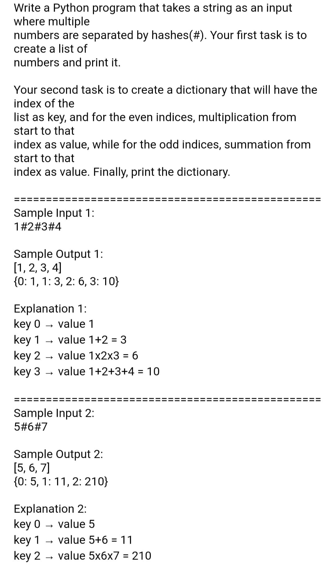 Write a Python program that takes a string as an input
where multiple
numbers are separated by hashes(#). Your first task is to
create a list of
numbers and print it.
Your second task is to create a dictionary that will have the
index of the
list as key, and for the even indices, multiplication from
start to that
index as value, while for the odd indices, summation from
start to that
index as value. Finally, print the dictionary.
Sample Input 1:
1#2#3#4
Sample Output 1:
[1, 2, 3, 4]
{0: 1, 1: 3, 2: 6, 3: 10}
Explanation 1:
key 0
key 1
key 2
key 3
value 1
value 1+2 = 3
value 1x2x3 = 6
value 1+2+3+4 = 10
Sample Input 2:
5#6#7
Sample Output 2:
[5, 6, 7]
{0: 5, 1:11, 2: 210}
Explanation 2:
key 0 - value 5
key 1
key 2 - valuе 5xбх7 %3D 210
value 5+6 = 11
II
II
II
II
II
II
II
II
II
II
II
II
II
II
II
II
II
