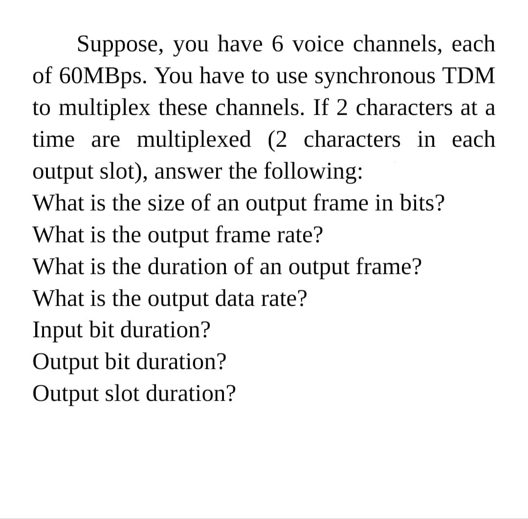 Suppose, you have 6 voice channels, each
of 60MBPS. You have to use synchronous TDM
to multiplex these channels. If 2 characters at a
time are multiplexed (2 characters in each
output slot), answer the following:
What is the size of an output frame in bits?
What is the output frame rate?
What is the duration of an output frame?
What is the output data rate?
Input bit duration?
Output bit duration?
Output slot duration?
