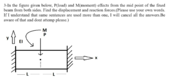 3-In the figure given below, P(load) and M(moment) effects from the mid point of the fixed
beam from both sides. Find the displacement and reaction forces.(Please use your own words.
If I understand that same sentences are used more than one, I will cancel all the answers.Be
aware of that and dont attemp please.)
M
