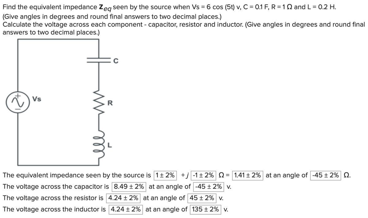 Find the equivalent impedance Zeq seen by the source when Vs = 6 cos (5t) v, C = 0.1 F, R = 1 §2 and L = 0.2 H.
(Give angles in degrees and round final answers to two decimal places.)
Calculate the voltage across each component - capacitor, resistor and inductor. (Give angles in degrees and round final
answers to two decimal places.)
Vs
R
The equivalent impedance seen by the source is 1±2% +j -1 ± 2% 2 = 1.41 ± 2% at an angle of -45 ± 2% 2.
The voltage across the capacitor is 8.49 ± 2% at an angle of -45±2% v.
The voltage across the resistor is 4.24 ± 2%
The voltage across the inductor is 4.24 ± 2%
at an angle of 45 ± 2% v.
at an angle of 135±2% v.