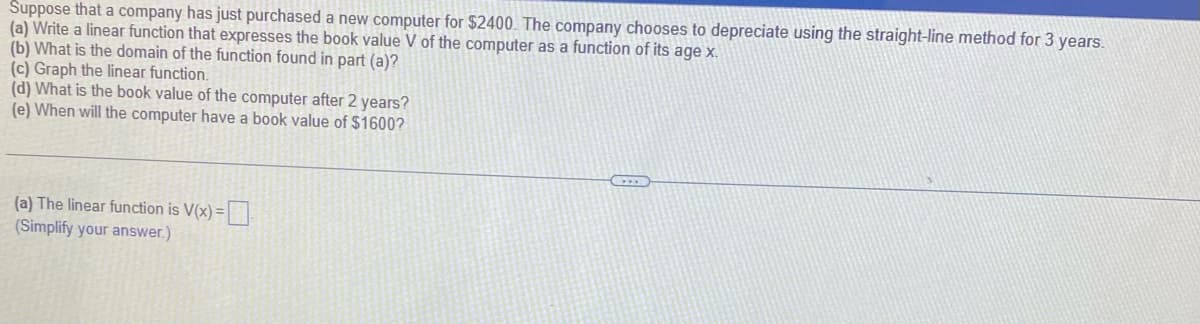 Suppose that a company has just purchased a new computer for $2400. The company chooses to depreciate using the straight-line method for 3 years.
(a) Write a linear function that expresses the book value V of the computer as a function of its age x.
(b) What is the domain of the function found in part (a)?
(c) Graph the linear function.
(d) What is the book value of the computer after 2 years?
(e) When will the computer have a book value of $1600?
(a) The linear function is V(x)=
(Simplify your answer.)