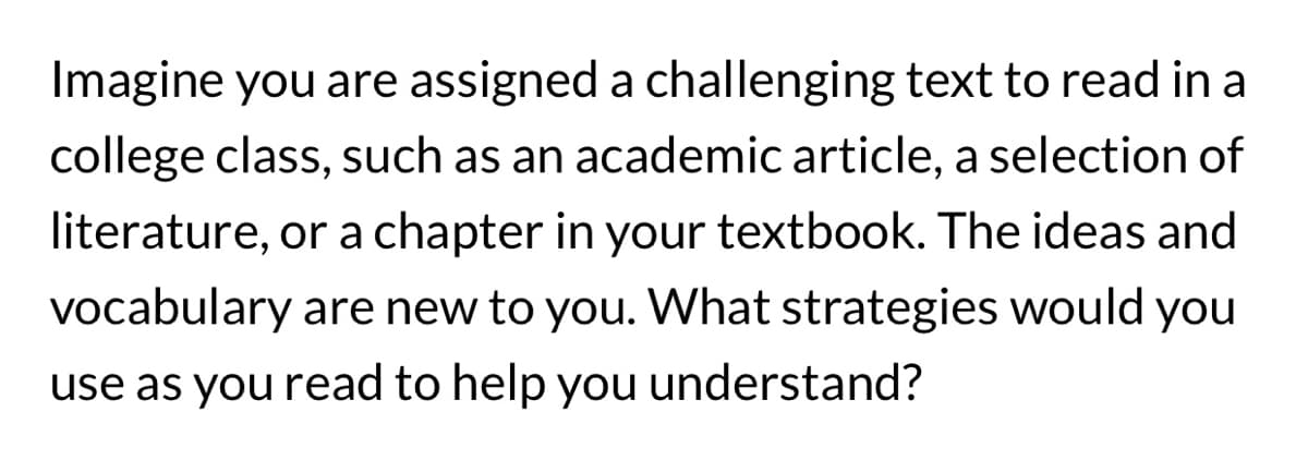Imagine you are assigned a challenging text to read in a
college class, such as an academic article, a selection of
literature, or a chapter in your textbook. The ideas and
vocabulary are new to you. What strategies would you
use as you read to help you understand?