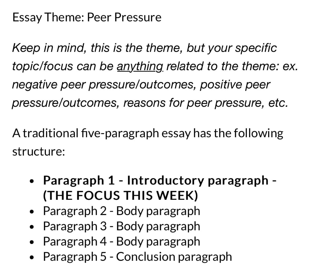 Essay Theme: Peer Pressure
Keep in mind, this is the theme, but your specific
topic/focus can be anything related to the theme: ex.
negative peer pressure/outcomes, positive peer
pressure/outcomes, reasons for peer pressure, etc.
A traditional five-paragraph essay has the following
structure:
●
●
Paragraph 1- Introductory paragraph -
(THE FOCUS THIS WEEK)
Paragraph 2 - Body paragraph
Paragraph 3 - Body paragraph
Paragraph 4 - Body paragraph
Paragraph 5 - Conclusion paragraph