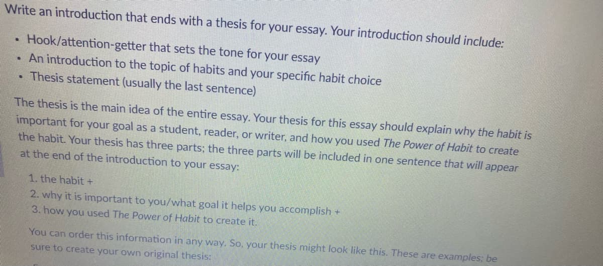 Write an introduction that ends with a thesis for your essay. Your introduction should include:
Hook/attention-getter
that sets the tone for your essay
An introduction to the topic of habits and your specific habit choice
Thesis statement (usually the last sentence)
.
.
The thesis is the main idea of the entire essay. Your thesis for this essay should explain why the habit is
important for your goal as a student, reader, or writer, and how you used The Power of Habit to create
the habit. Your thesis has three parts; the three parts will be included in one sentence that will appear
at the end of the introduction to your essay:
1. the habit +
2. why it is important to you/what goal it helps you accomplish +
3. how you used The Power of Habit to create it.
You can order this information in any way. So, your thesis might look like this. These are examples; be
sure to create your own original thesis: