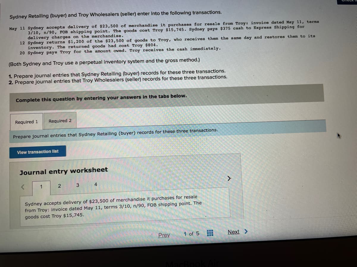 Sydney Retailing (buyer) and Troy Wholesalers (seller) enter into the following transactions.
May 11 Sydney accepts delivery of $23,500 of merchandise it purchases for resale from Troy: invoice dated May 11, terms
3/10, n/90, FOB shipping point. The goods cost Troy $15,745. Sydney pays $375 cash to Express Shipping for
delivery charges on the merchandise.
12 Sydney returns $1,200 of the $23,500 of goods to Troy, who receives them the same day and restores them to its
inventory. The returned goods had cost Troy $804.
20 Sydney pays Troy for the amount owed. Troy receives the cash immediately.
(Both Sydney and Troy use a perpetual inventory system and the gross method.)
1. Prepare journal entries that Sydney Retailing (buyer) records for these three transactions.
2. Prepare journal entries that Troy Wholesalers (seller) records for these three transactions.
Complete this question by entering your answers in the tabs below.
Required 1
Required 2
Prepare journal entries that Sydney Retailing (buyer) records for these three transactions.
View transaction list
Journal entry worksheet
1
2
3
4
Sydney accepts delivery of $23,500 of merchandise it purchases for resale
from Troy: invoice dated May 11, terms 3/10, n/90, FOB shipping point. The
goods cost Troy $15,745.
Prev
1 of 5
Next >
