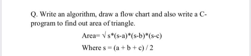 Q. Write an algorithm, draw a flow chart and also write a C-
program to find out area of triangle.
Area= V s*(s-a)*(s-b)*(s-c)
Where s = (a + b + c)/2

