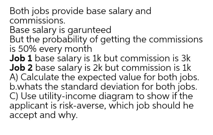 Both jobs provide base salary and
commissions.
Base salary is garunteed
But the probability of getting the commissions
is 50% every month
Job 1 base salary is 1k but commission is 3k
Job 2 base salary is 2k but commission is 1k
A) Calculate the expected value for both jobs.
b.whats the standard deviation for both jobs.
C) Use utility-income diagram to show if the
applicant is risk-averse, which job should he
accept and why.
