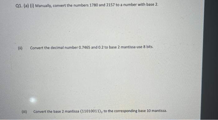 Q1. (a) (i) Manually, convert the numbers 1780 and 2157 to a number with base 2.
(ii)
Convert the decimal number 0.7465 and 0.2 to base 2 mantissa use 8 bits.
(i)
Convert the base 2 mantissa (11010011), to the corresponding base 10 mantissa.
