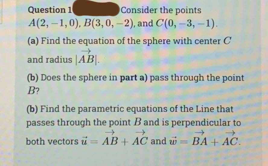 Question 1
Consider the points
A(2,-1,0), B(3, 0, -2), and C(0, -3, -1).
(a) Find the equation of the sphere with center C
→
and radius |AB|.
(b) Does the sphere in part a) pass through the point
B?
(b) Find the parametric equations of the Line that
passes through the point B and is perpendicular to
→>>
→
both vectors u = AB + AC and w = BA + AC.