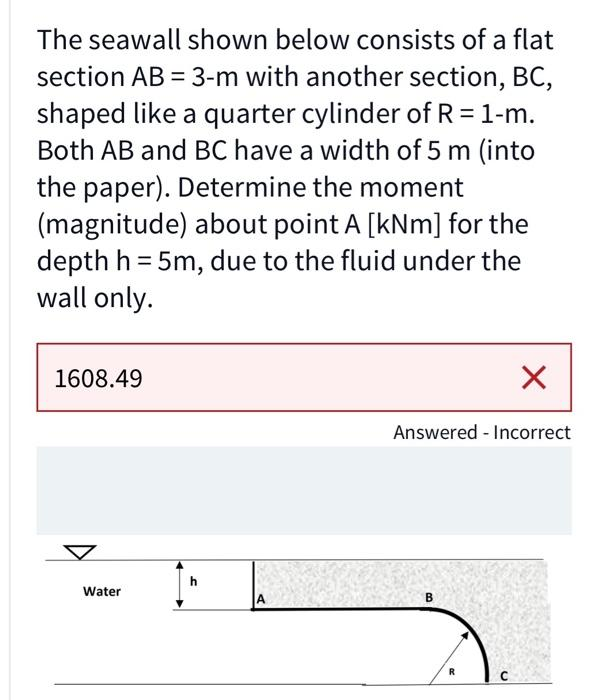 The seawall shown below consists of a flat
section AB = 3-m with another section, BC,
shaped like a quarter cylinder of R = 1-m.
Both AB and BC have a width of 5 m (into
the paper). Determine the moment
(magnitude) about point A [kNm] for the
depth h = 5m, due to the fluid under the
wall only.
1608.49
Water
A
Answered - Incorrect
R
X
с