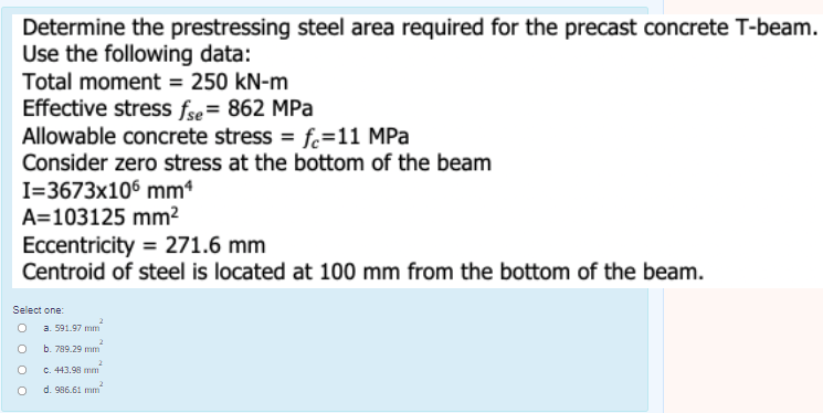 Determine the prestressing steel area required for the precast concrete T-beam.
Use the following data:
Total moment = 250 kN-m
Effective stress fse= 862 MPa
Allowable concrete stress = f.=11 MPa
Consider zero stress at the bottom of the beam
I=3673x106 mm4
A=103125 mm²
Eccentricity = 271.6 mm
Centroid of steel is located at 100 mm from the bottom of the beam.
Select one:
a. 591.97 mm
b. 789.29 mm
2.
C. 443.98 mm
2.
d. 986.61 mm
