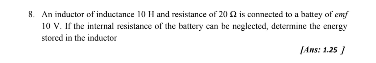 8. An inductor of inductance 10 H and resistance of 20 2 is connected to a battey of emf
10 V. If the internal resistance of the battery can be neglected, determine the energy
stored in the inductor
[Ans: 1.25 ]
