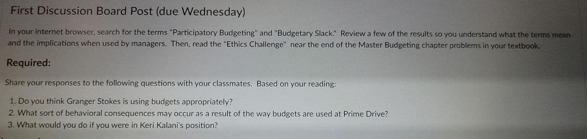 First Discussion Board Post (due Wednesday)
In your internet browser, search for the terms "Participatory Budgeting" and "Budgetary Slack." Review a few of the results so you understand what the terms mean
and the implications when used by managers. Then, read the "Ethics Challenge" near the end of the Master Budgeting chapter problems in your textbook.
Required:
Share your responses to the following questions with your classmates. Based on your reading:
1. Do you think Granger Stokes is using budgets appropriately?
2. What sort of behavioral consequences may occur as a result of the way budgets are used at Prime Drive?
3. What would you do if you were in Keri Kalani's position?
