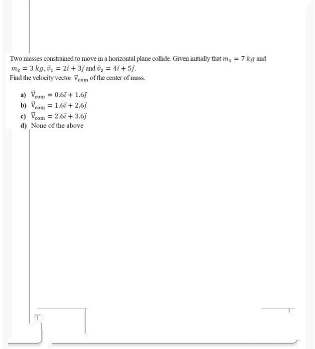 Two masses constrained to move in a horizontal plane collide. Given initially that m, = 7 kg and
m2 = 3 kg, ö, = 2i + 3j and i
Find the velocity vector Veom of the center of mass.
döz = 4i + 5j.
a) Veom = 0.67 + 1.6j
b) Veom = 1.67 + 2.6j
c) Veom = 2.67 + 3.6j
d) None of the above
