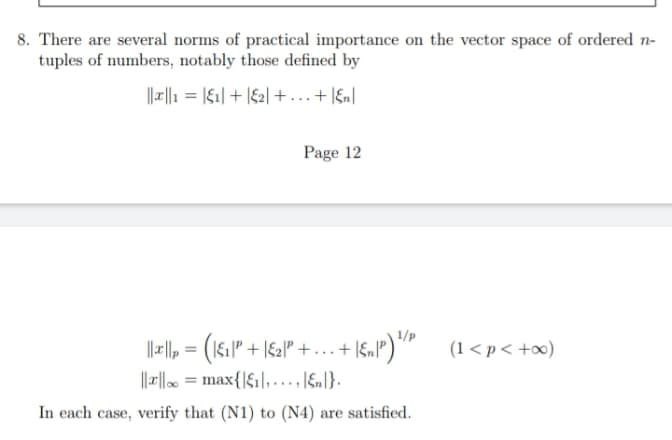 8. There are several norms of practical importance on the vector space of ordered n-
tuples of numbers, notably those defined by
||r||1 = |&1| + |£2| +...+ Ign|
Page 12
1/p
||, = (16." + |&2P° +...+ 1S.P")" (1 <p< +x)
||x|| = max{|$1|,...,\&n]}.
In each case, verify that (N1) to (N4) are satisfied.

