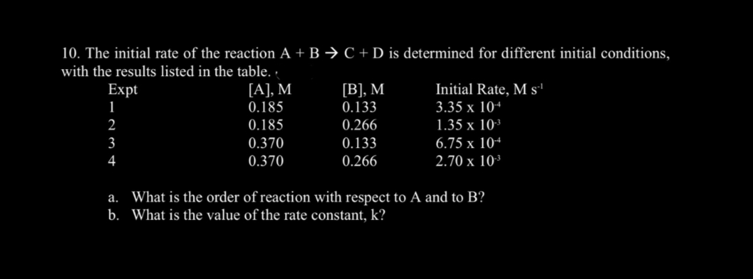 10. The initial rate of the reaction A + B → C + D is determined for different initial conditions,
with the results listed in the table. ·
[A], M
0.185
[В], М
Initial Rate, M s'
Expt
1
0.133
3.35 x 10+
2
0.185
0.266
1.35 x 10³
3
0.370
0.133
6.75 x 10+
4
0.370
0.266
2.70 x 10³
a. What is the order of reaction with respect to A and to B?
b. What is the value of the rate constant, k?
