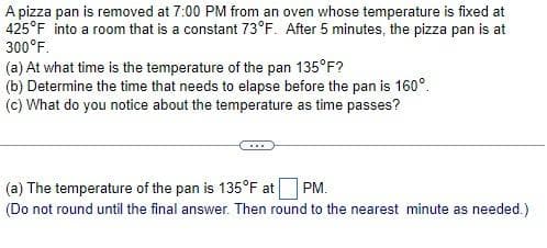 A pizza pan is removed at 7:00 PM from an oven whose temperature is fixed at
425°F into a room that is a constant 73°F. After 5 minutes, the pizza pan is at
300°F.
(a) At what time is the temperature of the pan 135°F?
(b) Determine the time that needs to elapse before the pan is 160°.
(c) What do you notice about the temperature as time passes?
(a) The temperature of the pan is 135°F at PM.
(Do not round until the final answer. Then round to the nearest minute as needed.)
