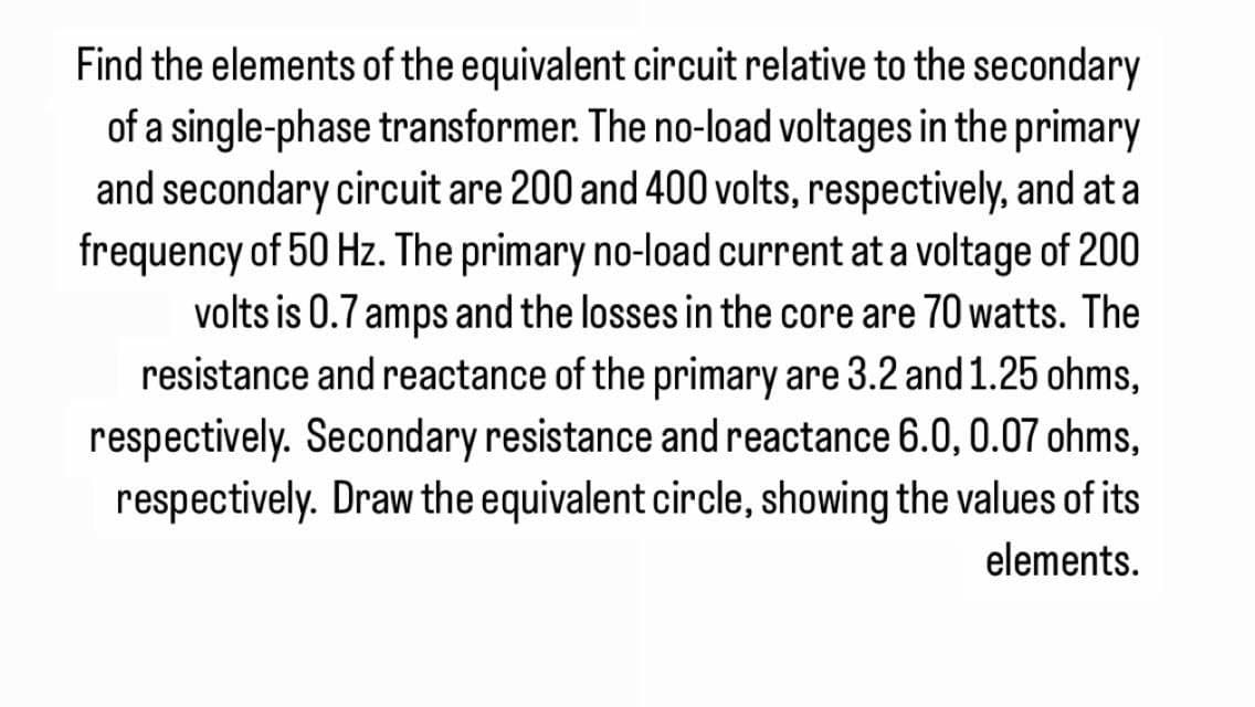 Find the elements of the equivalent circuit relative to the secondary
of a single-phase transformer. The no-load voltages in the primary
and secondary circuit are 200 and 400 volts, respectively, and at a
frequency of 50 Hz. The primary no-load current at a voltage of 200
volts is 0.7 amps and the losses in the core are 70 watts. The
resistance and reactance of the primary are 3.2 and 1.25 ohms,
respectively. Secondary resistance and reactance 6.0, 0.07 ohms,
respectively. Draw the equivalent circle, showing the values of its
elements.