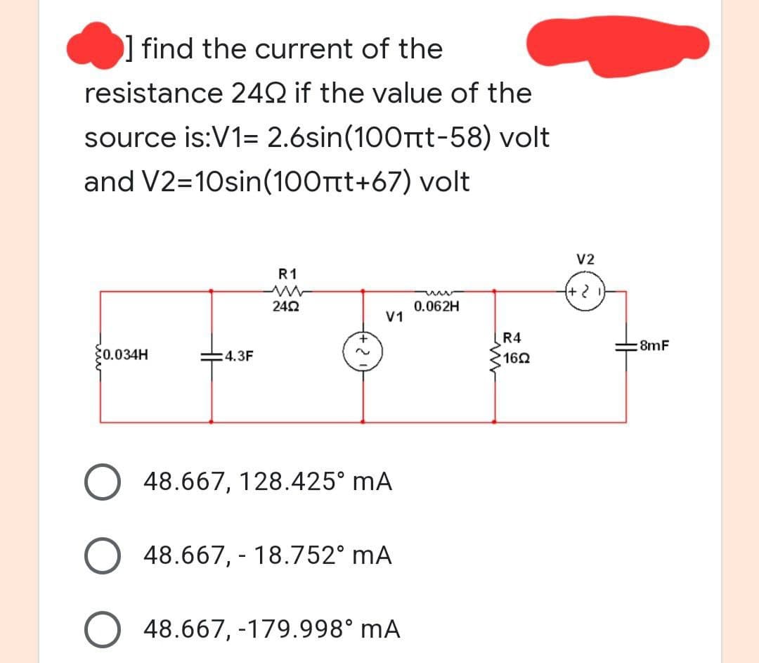 ] find the current of the
resistance 24Q if the value of the
source is:V1= 2.6sin(100πt-58) volt
and V2=10sin(100+t+67) volt
V2
R1
24Ω
0.062H
V1
$0.034H
:4.3F
48.667, 128.425° mA
O 48.667, -18.752⁰ mA
48.667, -179.998° mA
R4
160
{+ 2
8mF
