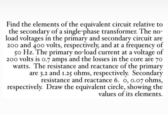Find the elements of the equivalent circuit relative to
the secondary of a single-phase transformer. The no-
load voltages in the primary and secondary circuit are
200 and 400 volts, respectively, and at a frequency of
50 Hz. The primary no-load current at a voltage of
200 volts is 0.7 amps and the losses in the core are 70
watts. The resistance and reactance of the primary
are 3.2 and 1.25 ohms, respectively. Secondary
resistance and reactance 6. 0, 0.07 ohms,
respectively. Draw the equivalent circle, showing the
values of its elements.