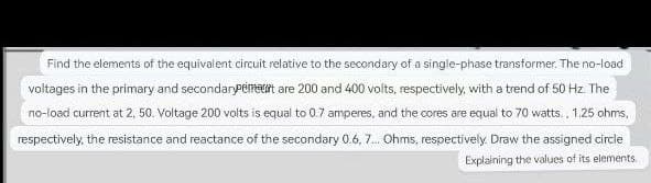 Find the elements of the equivalent circuit relative to the secondary of a single-phase transformer. The no-load
voltages in the primary and secondarypement are 200 and 400 volts, respectively, with a trend of 50 Hz. The
no-load current at 2, 50. Voltage 200 volts is equal to 0.7 amperes, and the cores are equal to 70 watts, 1.25 ohms,
respectively, the resistance and reactance of the secondary 0.6, 7... Ohms, respectively. Draw the assigned circle
Explaining the values of its elements.