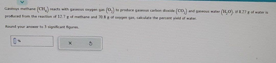 Gaseous methane (CH₂) reacts with gaseous oxygen gas (0₂) to produce gaseous carbon dioxide (CO₂) and gaseous water (H₂O). If 8.27 g of water is
produced from the reaction of 12.7 g of methane and 70.8 g of oxygen gas, calculate the percent yield of water.
Round your answer to 3 significant figures.
%
X
3