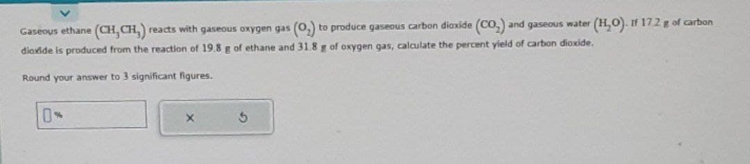 Gaseous ethane (CH, CH,) reacts with gaseous oxygen gas (0₂) to produce gaseous carbon dioxide (CO₂) and gaseous water (H₂O). If 172 g of carbon
dioxide is produced from the reaction of 19.8 g of ethane and 31.8 g of oxygen gas, calculate the percent yield of carbon dioxide.
Round your answer to 3 significant figures.
X
5