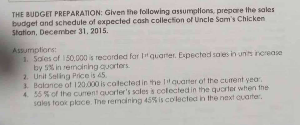 THE BUDGET PREPARATION: Given the following assumptions, prepare the sales
budget and schedule of expected cash collection of Uncle Sam's Chicken
Station, December 31, 2015.
Assumptions:
1. Sales of 150,000 is recorded for 1st quarter. Expected sales in units increase
by 5% in remaining quarters.
2. Unit Selling Price is 45.
3. Balance of 120,000 is collected in the 1st quarter of the current year.
4. 55% of the current quarter's sales is collected in the quarter when the
sales took place. The remaining 45% is collected in the next quarter.