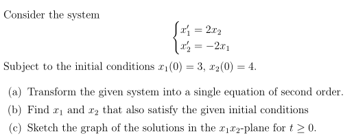 Consider the system
Sai = 2x2
2 = -2x1
%3D
Subject to the initial conditions x1(0) = 3, x2(0) = 4.
(a) Transform the given system into a single equation of second order.
(b) Find r1 and xz that also satisfy the given initial conditions
(c) Sketch the graph of the solutions in the r182-plane for t > 0.
