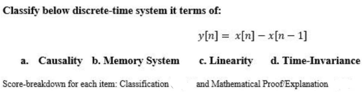 Classify below discrete-time system it terms of:
y[n] = x[n] – x[n – 1]
a. Causality b. Memory System
c. Linearity
d. Time-Invariance
Score-breakdown for each item: Classification
and Mathematical Proof Explanation
