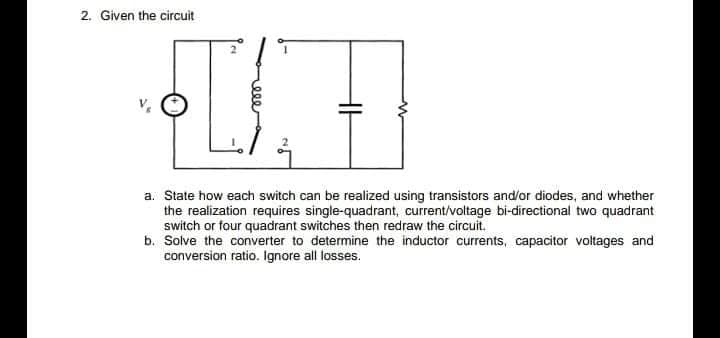2. Given the circuit
a. State how each switch can be realized using transistors and/or diodes, and whether
the realization requires single-quadrant, current/voltage bi-directional two quadrant
switch or four quadrant switches then redraw the circuit.
b. Solve the converter to determine the inductor currents, capacitor voltages and
conversion ratio. Ignore all losses.
