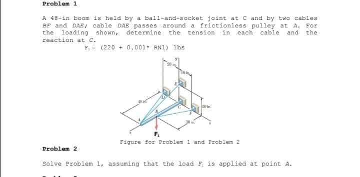 Problem 1
A 48-in boom is held by a ball-and-socket joint at c and by two cables
BF and DAE; cable DAE passes around a frictionless pulley at A. For
the loading shown, determine the tension in each cable and the
reaction at C.
F, = (220 + 0.0o01. RN1) lbs
F.
Figure for Problem 1 and Problem 2
Problem 2
Solve Problem 1, assuming that the load F is applied at point A.
