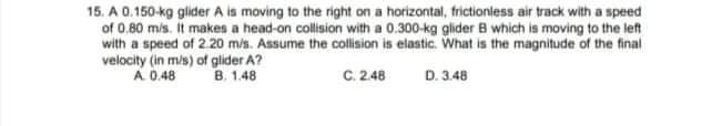 15. A 0.150-kg glider A is moving to the right on a horizontal, frictionless air track with a speed
of 0.80 mis. It makes a head-on collision with a 0.300-kg glider B which is moving to the left
with a speed of 2.20 m/s. Assume the collision is elastic. What is the magnitude of the final
velocity (in m/s) of glider A?
A 0.48
B. 1.48
C. 2.48
D. 3.48
