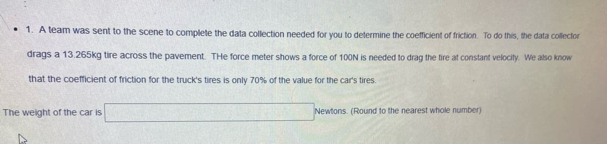 • 1. A team was sent to the scene to complete the data collection needed for you to determine the coefficient of friction. To do this, the data collector
drags a 13.265kg tire across the pavement. The force meter shows a force of 100N is needed to drag the tire at constant velocity. We also know
that the coefficient of friction for the truck's tires is only 70% of the value for the car's tires.
The weight of the car is
Newtons. (Round to the nearest whole number)