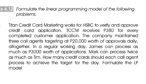Ex 4.12 Formulate the linear programming model of the following
problems.
Titan Credit Card Marketing works for HSBC to verify and approve
credit card application. TCCM receives P380 for every
completed customer application. The company maintained
three call agents targeting at P20,000 worth of approvals daily,
altogether. In a regular working day, James can process as
much as P3000 worth of applications. Mark can process twice
as much as Tim. How many credit cards should each call agent
process to achieve the target for the day. Formulate the LP
model
