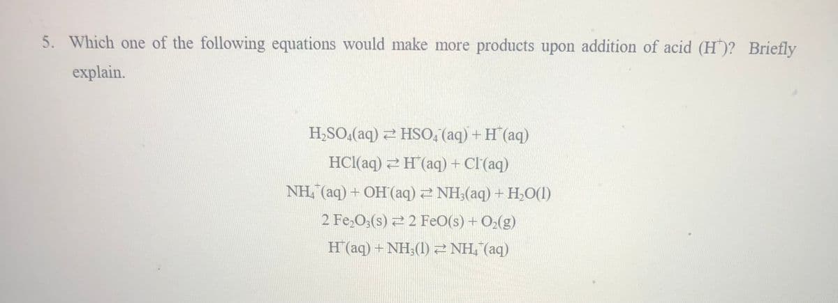 5. Which one of the following equations would make more products upon addition of acid (H)? Briefly
explain.
H,SO,(aq) 2 HSO, (aq) + H (aq)
HCl(aq) 2H(aq) + Cl'(aq)
NH, (aq) + OH(aq) 2 NH;(aq) +H,O(1)
2 Fe,0;(s) 2 2 FeO(s) + O>(g)
H(aq) + NH;(1)2 NH, (aq)
