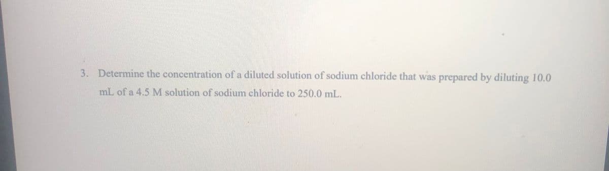 3. Determine the concentration of a diluted solution of sodium chloride that was prepared by diluting 10.0
mL of a 4.5 M solution of sodium chloride to 250.0 mL.

