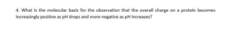 4. What is the molecular basis for the observation that the overall charge on a protein becomes
increasingly positive as pH drops and more negative as pH increases?
