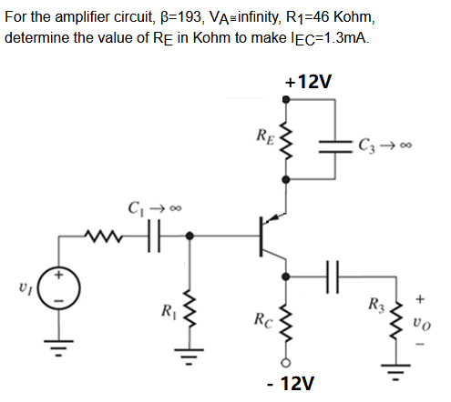 For the amplifier circuit, B=193, VA infinity, R1=46 Kohm,
determine the value of RE in Kohm to make IEC-1.3mA.
+12V
VI
C₁ →∞
www HE
ml.
R₁
RE
RC
- 12V
C3 → ∞0
R3.
VO