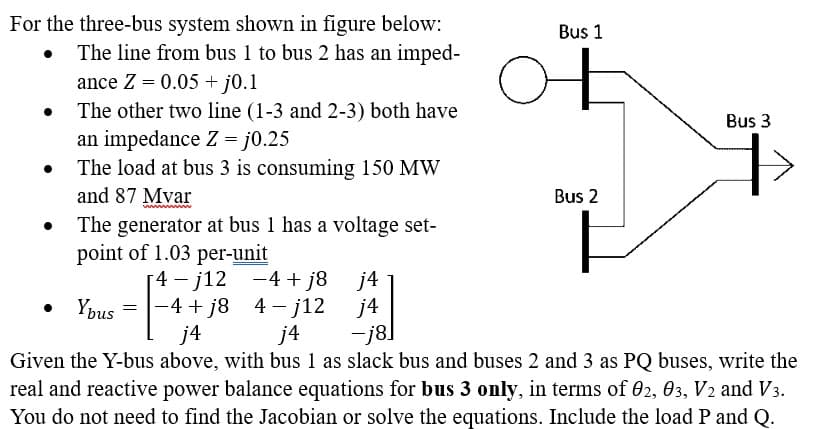 For the three-bus system shown in figure below:
•
The line from bus 1 to bus 2 has an imped-
ance Z = 0.05+j0.1
The other two line (1-3 and 2-3) both have
an impedance Z = j0.25
The load at bus 3 is consuming 150 MW
and 87 Mvar
wwwwww
The generator at bus 1 has a voltage set-
point of 1.03 per-unit
о
Bus 1
Bus 2
4-j12
-4+j8j4
Ybus = -4+j8
4j12
j4
j4
j4
-j8.
Bus 3
Given the Y-bus above, with bus 1 as slack bus and buses 2 and 3 as PQ buses, write the
real and reactive power balance equations for bus 3 only, in terms of 02, 03, V2 and V3.
You do not need to find the Jacobian or solve the equations. Include the load P and Q.