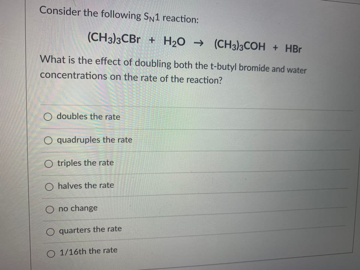 Consider the following SN1 reaction:
(CH3)3CBR + H2O → (CH3)3COH + HBr
What is the effect of doubling both the t-butyl bromide and water
concentrations on the rate of the reaction?
O doubles the rate
O quadruples the rate
O triples the rate
O halves the rate
O no change
O quarters the rate
O 1/16th the rate
