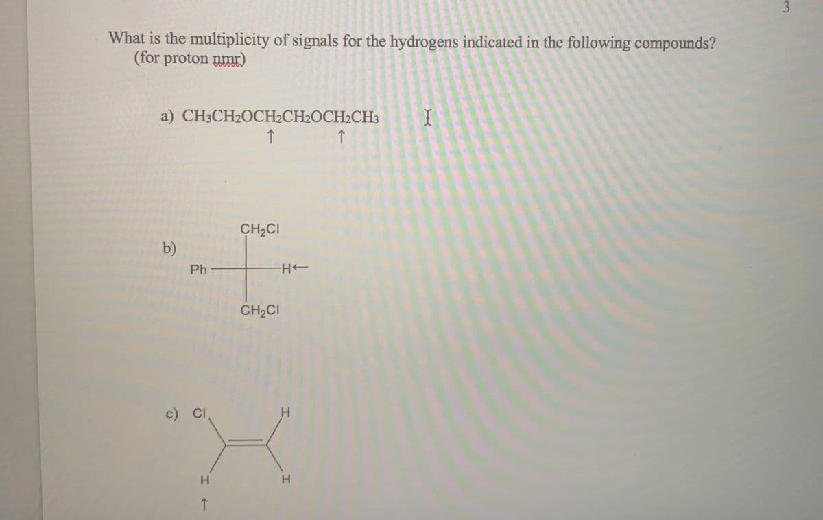 What is the multiplicity of signals for the hydrogens indicated in the following compounds?
(for proton nmr)
a) CH3CH2OCH2CH2OCH2CH3
↑
↑
CH2CI
b)
Ph-
CH2CI
c) CI
H.
H.
3.

