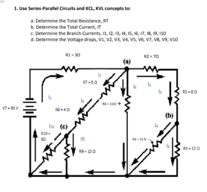 1. Use Series-Parallel Circuits and KCL, KVL concepts to:
a. Determine the Total Resistance, RT
b. Determine the Total Current, IT
c. Determine the Branch Currents, 11, 12, 13, 14, I5, 16, 17, 18, 19, 10
d. Determine the Voltage drops, V1, V2, V3, V4, V5, V6, V7, V8, V9, v10
R1 = 30
R2 = 70
(a)
17
R7 = 50
R3 = 80
Is
R6 = 110 →
VT = 60 V
R8 = 40
(b)
I1o (c)
R10 -
19
R4 - 120
R5 - 120
R9 - 10 0
