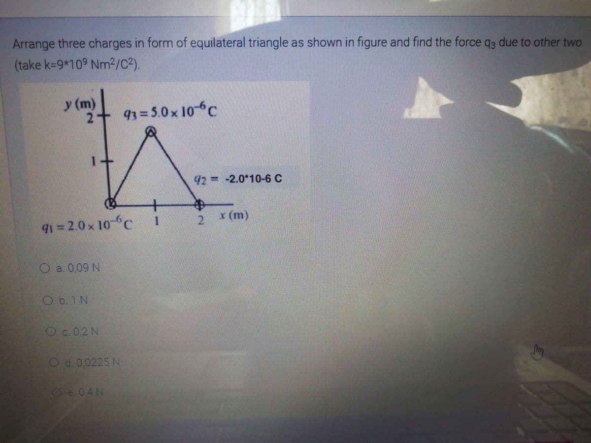 Arrange three charges in formn of equilateral triangle as shown in figure and find the force qs due to other two
(take k-9*10 Nm²/C2).
y (m)
93=5.0x 10- C
42=-2.0*10-6 C
x (m)
=2.0x 10 C
Oa 009 N
Od.00225 N
Ve0AN
