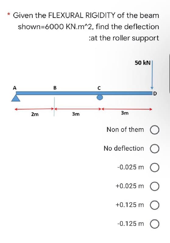 * Given the FLEXURAL RIGIDITY of the beam
shown=6000
KN.m^2, find the deflection
:at the roller support
50 kN
B
C
A
2m
3m
D
3m
Non of them O
No deflection O
-0.025 m O
+0.025 m
O
+0.125 m O
-0.125 m O