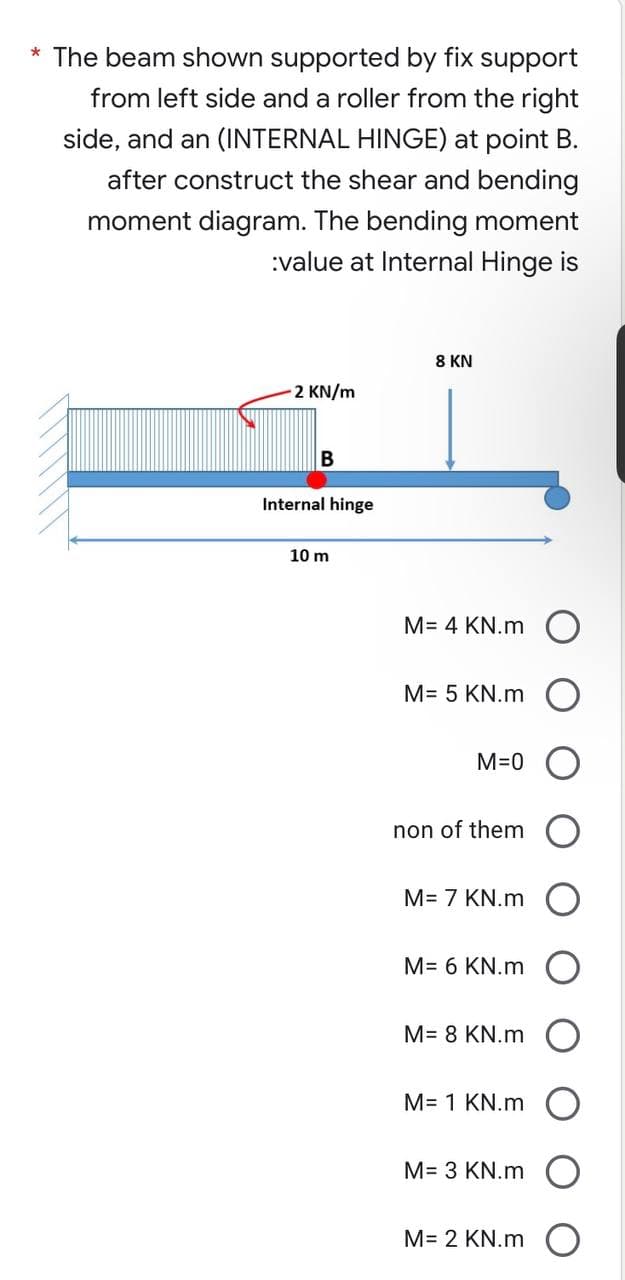 * The beam shown supported by fix support
from left side and a roller from the right
side, and an (INTERNAL HINGE) at point B.
after construct the shear and bending
moment diagram. The bending moment
:value at Internal Hinge is
8 KN
-2 KN/m
B
Internal hinge
10 m
M= 4 KN.m O
M= 5 KN.m
M=0
non of them
M= 7 KN.m
M= 6 KN.m
M= 8 KN.m
M= 1 KN.m
M= 3 KN.m
M= 2 KN.m