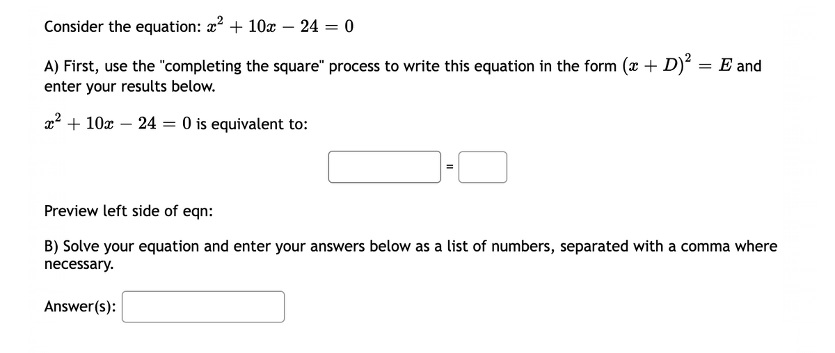 Consider the equation: x² + 10x 24 = 0
A) First, use the "completing the square" process to write this equation in the form (x + D)² = E and
enter your results below.
x² + 10x 24 = 0 is equivalent to:
Preview left side of eqn:
B) Solve your equation and enter your answers below as a list of numbers, separated with a comma where
necessary.
Answer(s):