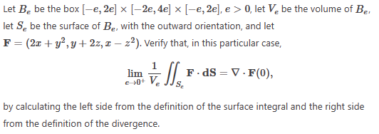 Let Be be the box [-e, 2e] × [-2e, 4e] × [-e, 2e], e > 0, let Ve be the volume of Ber
let Se be the surface of Be, with the outward orientation, and let
F = (2x + y², y + 2z, xz²). Verify that, in this particular case,
7. [1₁²
Se
lim
e-+0+ Ve
F.dS = V.F(0),
by calculating the left side from the definition of the surface integral and the right side
from the definition of the divergence.