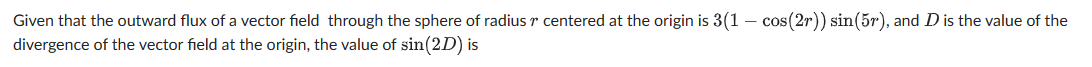 Given that the outward flux of a vector field through the sphere of radius centered at the origin is 3(1 - cos(2r)) sin(5r), and D is the value of the
divergence of the vector field at the origin, the value of sin(2D) is
