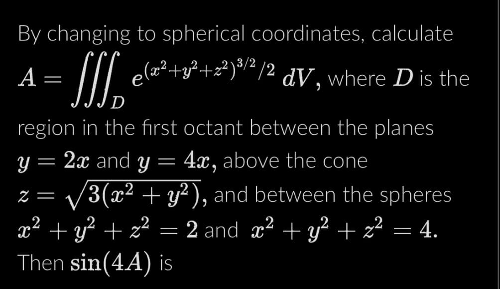 By changing to spherical coordinates, calculate
J e(x²+3²+x²)³/²/2 dV, where D is the
D
region in the first octant between the planes
y = 2x and y 4x, above the cone
=
A
2 = 3(x² + y²), and between the spheres
x² + y² + z² = 2 and x² + y² + z² = 4.
Then sin(44) is